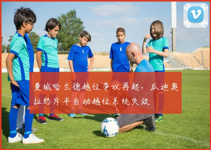 曼城哈兰德越位争议再起,瓜迪奥拉怒斥半自动越位系统失效