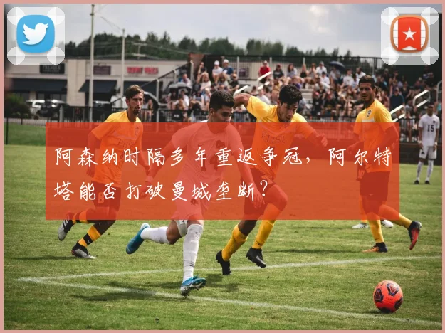 阿森纳时隔多年重返争冠,阿尔特塔能否打破曼城垄断?