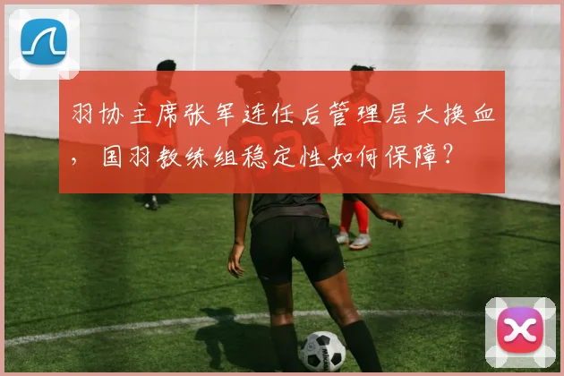 羽协主席张军连任后管理层大换血，国羽教练组稳定性如何保障？
