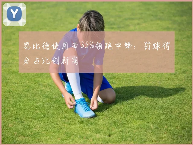 恩比德使用率35%领跑中锋，罚球得分占比创新高