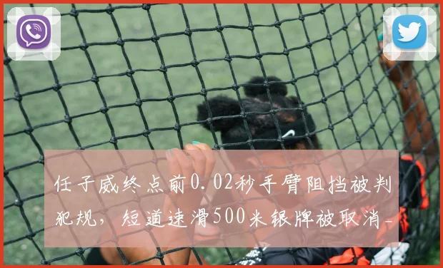 任子威终点前0.02秒手臂阻挡被判犯规，短道速滑500米银牌被取消__br_