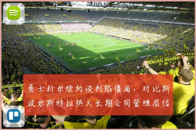 勇士科尔续约谈判陷僵局，对比斯波尔斯特拉热火长期合同管理层信任度差异