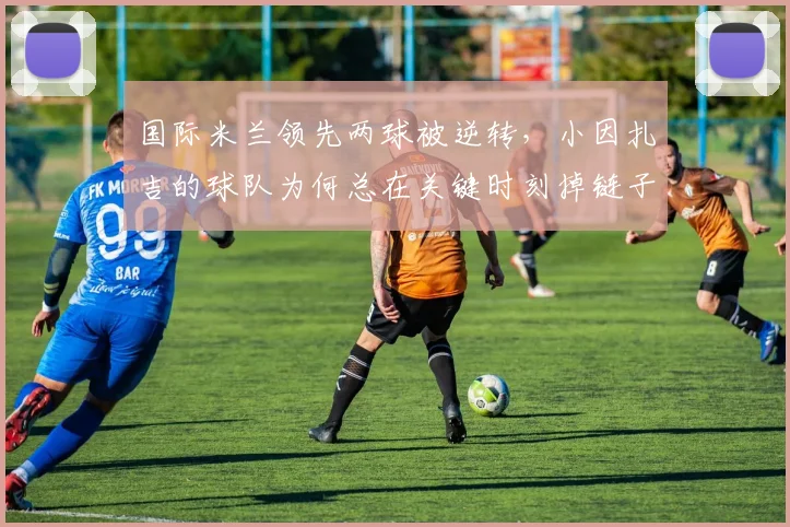 国际米兰领先两球被逆转，小因扎吉的球队为何总在关键时刻掉链子？