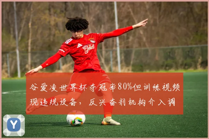 谷爱凌世界杯夺冠率80%但训练视频现违规设备,反兴奋剂机构介入调查